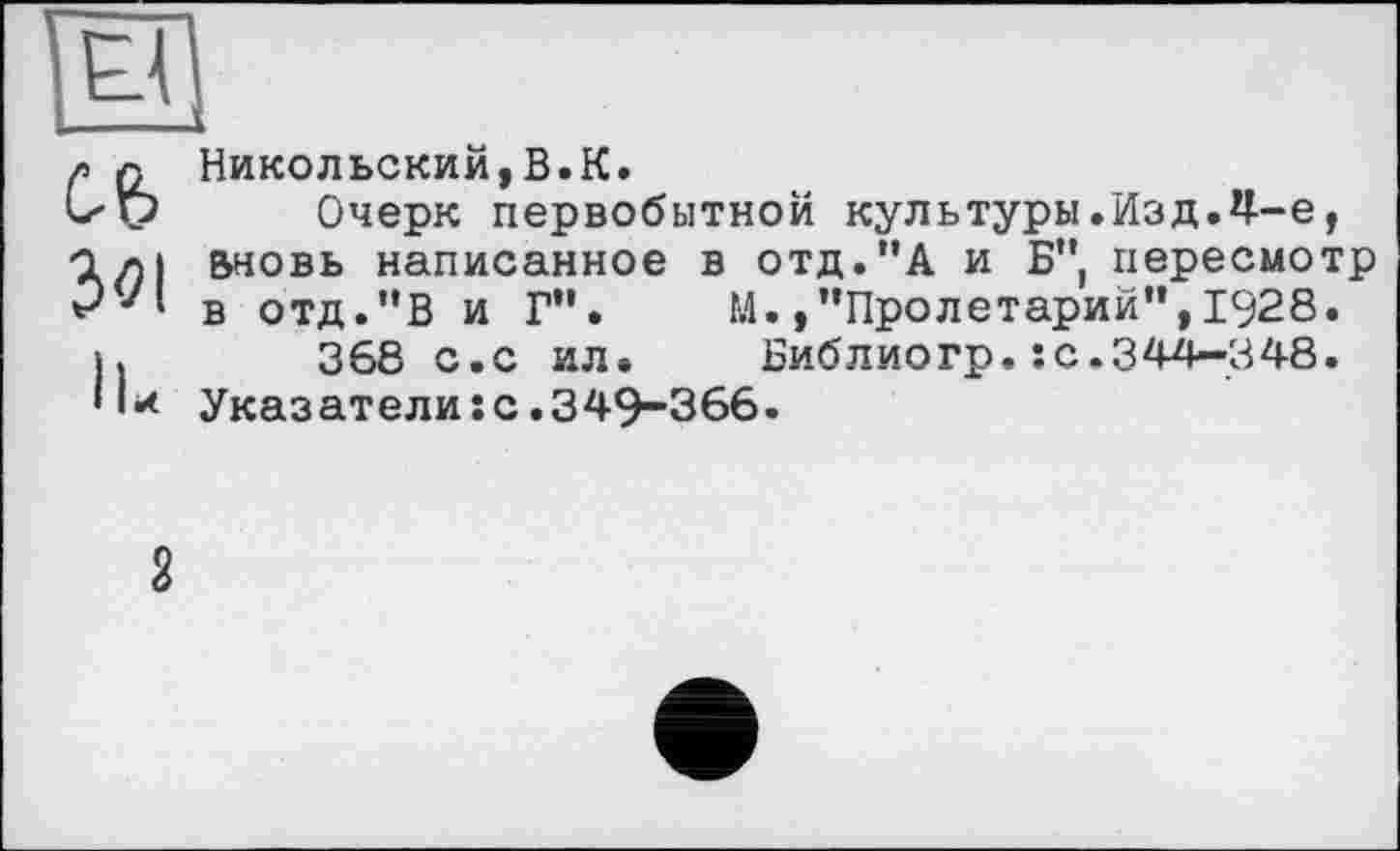 ﻿El
3<?l
IL
Никольский,B.K.
Очерк первобытной культуры.Изд.Ч--Є, вновь написанное в отд."А и Б" пересмотр в отд."В и Г”. М./’Пролетарий”,1928.
368 с.с ил.	Библиогр.:с.344—348.
Указатели:с.349-366.
2